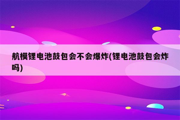 航模锂电池鼓包会不会爆炸(锂电池鼓包会炸吗)