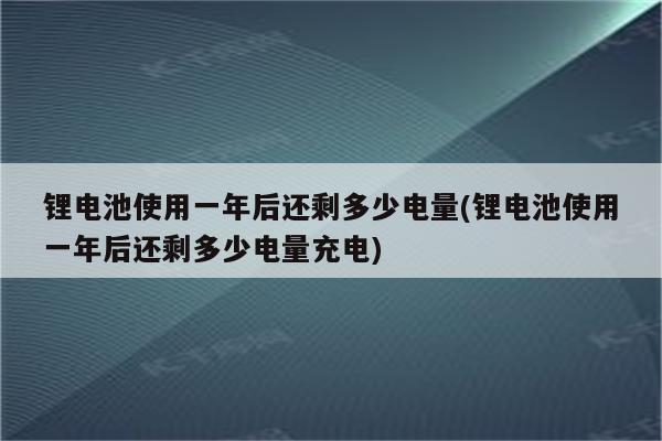 锂电池使用一年后还剩多少电量(锂电池使用一年后还剩多少电量充电)