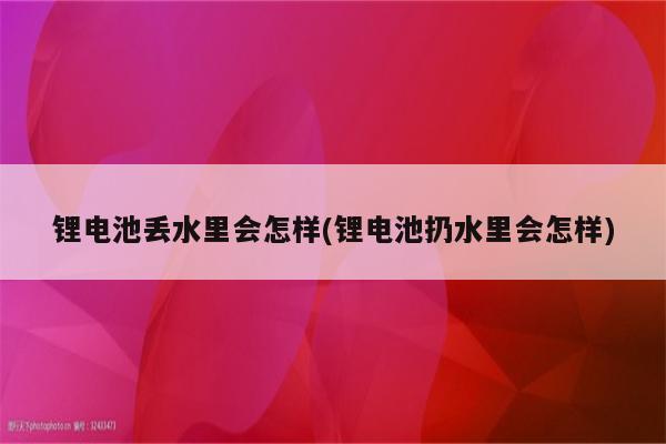 锂电池丢水里会怎样(锂电池扔水里会怎样)