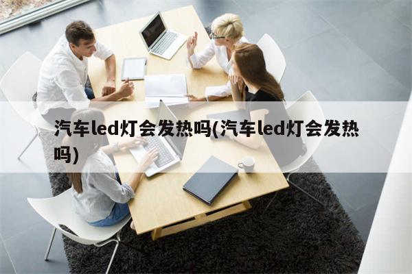 汽车led灯会发热吗(汽车led灯会发热吗)