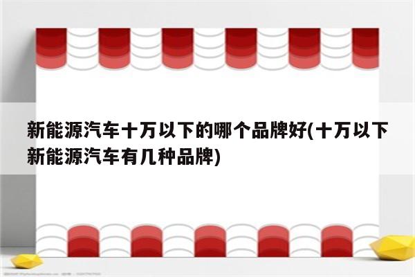 新能源汽车十万以下的哪个品牌好(十万以下新能源汽车有几种品牌)