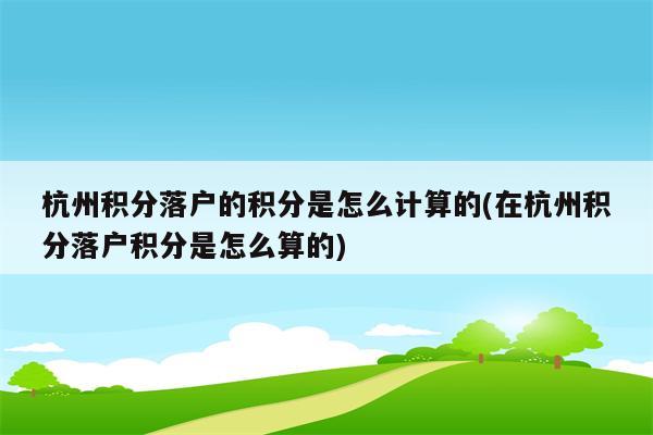 杭州积分落户的积分是怎么计算的(在杭州积分落户积分是怎么算的)