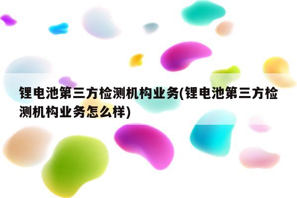 锂电池第三方检测机构业务(锂电池第三方检测机构业务怎么样)