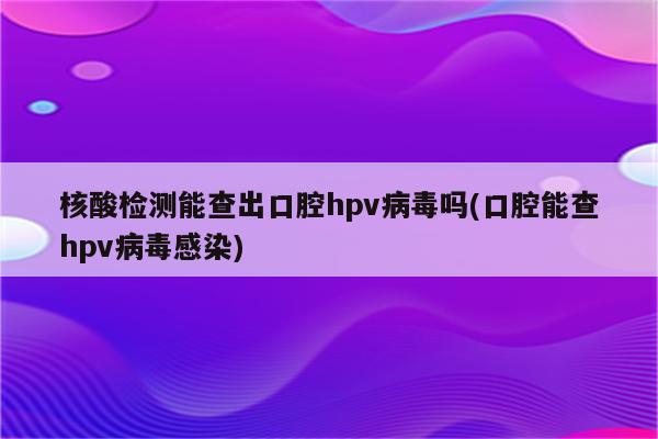 核酸检测能查出口腔hpv病毒吗(口腔能查hpv病毒感染)