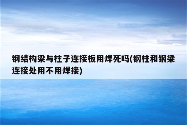 钢结构梁与柱子连接板用焊死吗(钢柱和钢梁连接处用不用焊接)