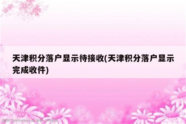 天津积分落户显示待接收(天津积分落户显示完成收件)