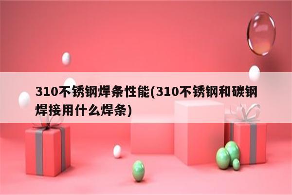 310不锈钢焊条性能(310不锈钢和碳钢焊接用什么焊条)