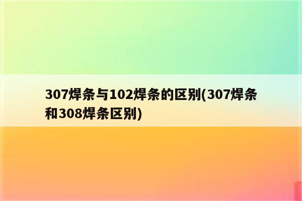 307焊条与102焊条的区别(307焊条和308焊条区别)