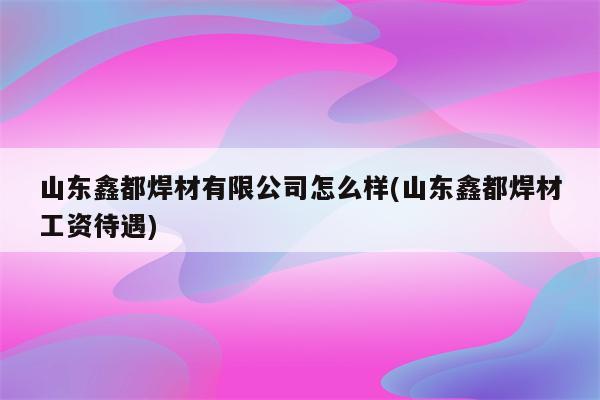 山东鑫都焊材有限公司怎么样(山东鑫都焊材工资待遇)