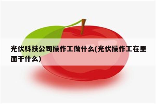 光伏科技公司操作工做什么(光伏操作工在里面干什么)