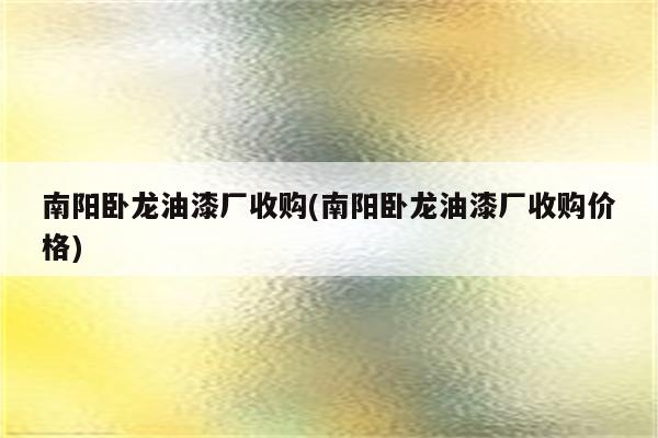 南阳卧龙油漆厂收购(南阳卧龙油漆厂收购价格)