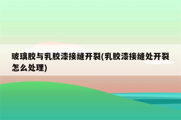 玻璃胶与乳胶漆接缝开裂(乳胶漆接缝处开裂怎么处理)