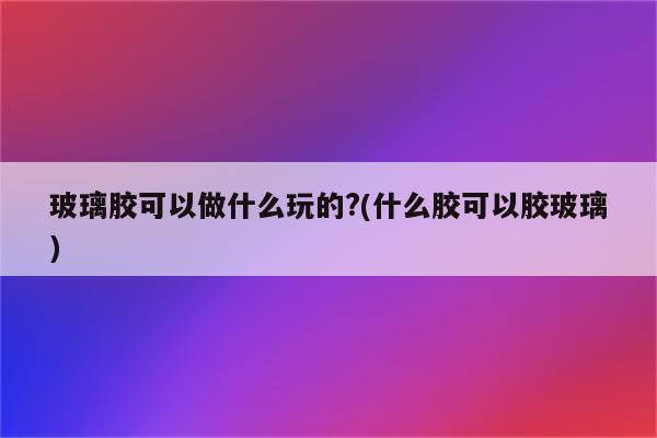 玻璃胶可以做什么玩的?(什么胶可以胶玻璃)