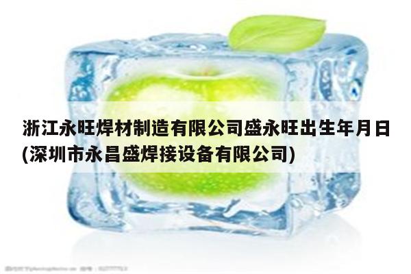 浙江永旺焊材制造有限公司盛永旺出生年月日(深圳市永昌盛焊接设备有限公司)