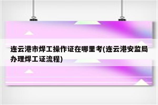 连云港市焊工操作证在哪里考(连云港安监局办理焊工证流程)