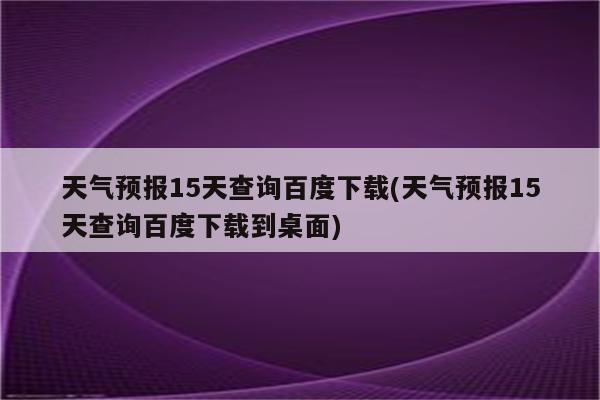 天气预报15天查询百度下载(天气预报15天查询百度下载到桌面)