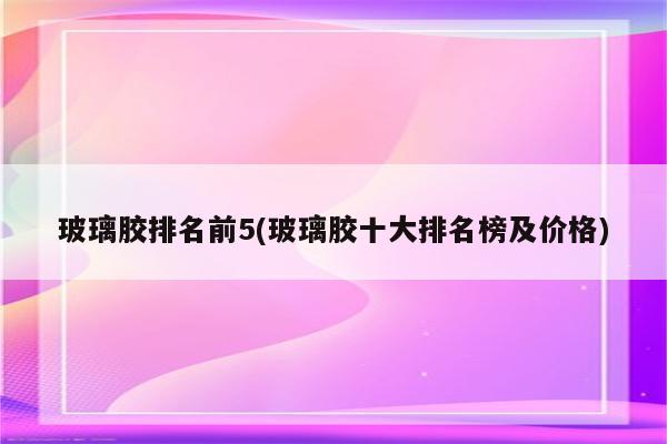 玻璃胶排名前5(玻璃胶十大排名榜及价格)