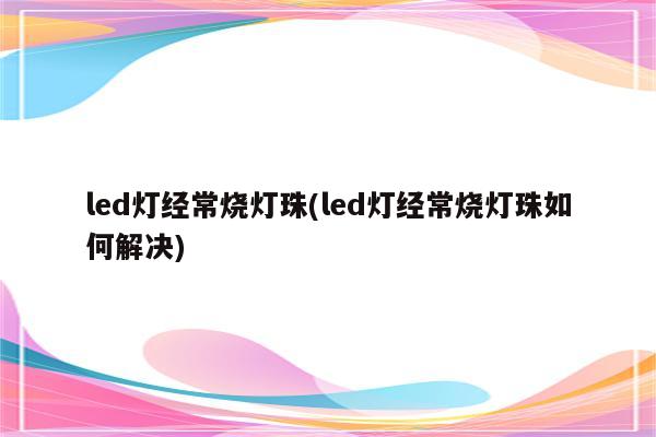 led灯经常烧灯珠(led灯经常烧灯珠如何解决)