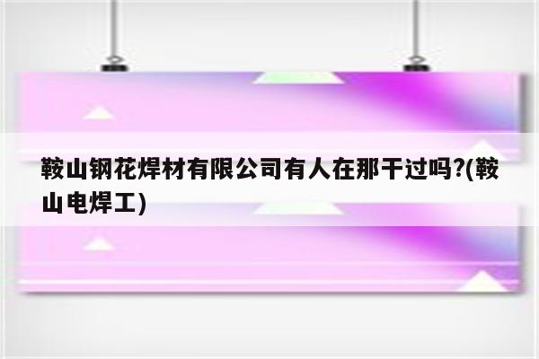 鞍山钢花焊材有限公司有人在那干过吗?(鞍山电焊工)