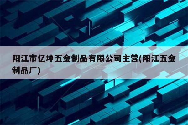 阳江市亿坤五金制品有限公司主营(阳江五金制品厂)