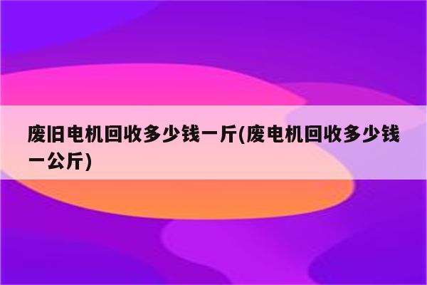 废旧电机回收多少钱一斤(废电机回收多少钱一公斤)