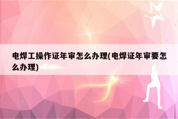 电焊工操作证年审怎么办理(电焊证年审要怎么办理)