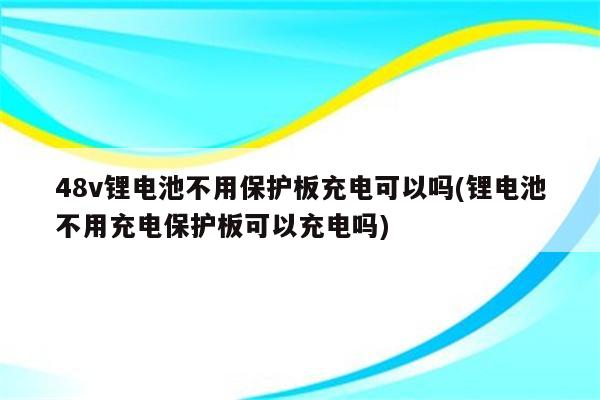 48v锂电池不用保护板充电可以吗(锂电池不用充电保护板可以充电吗)