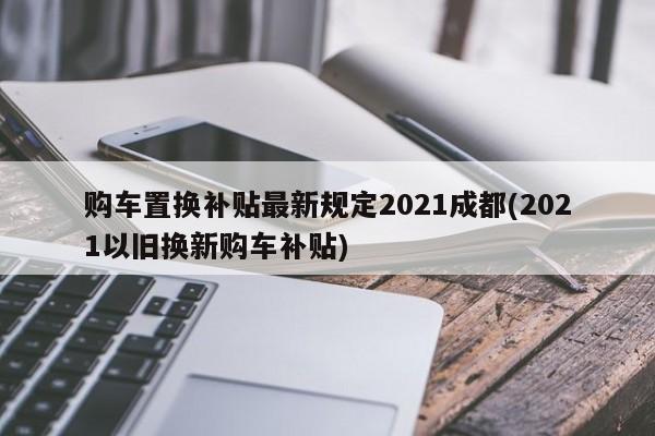 购车置换补贴最新规定2021成都(2021以旧换新购车补贴)