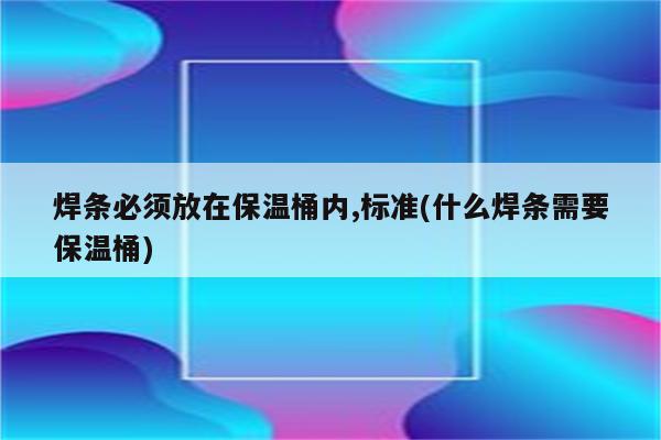 焊条必须放在保温桶内,标准(什么焊条需要保温桶)