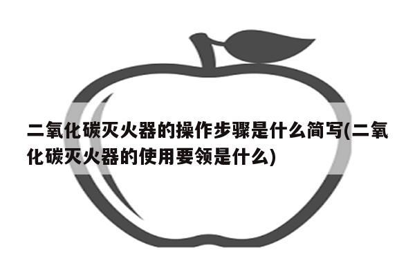 二氧化碳灭火器的操作步骤是什么简写(二氧化碳灭火器的使用要领是什么)