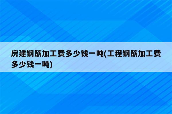 房建钢筋加工费多少钱一吨(工程钢筋加工费多少钱一吨)