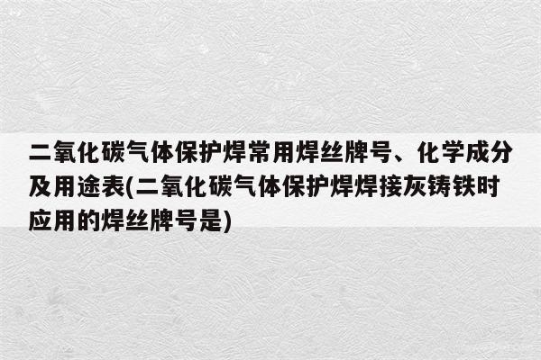 二氧化碳气体保护焊常用焊丝牌号、化学成分及用途表(二氧化碳气体保护焊焊接灰铸铁时应用的焊丝牌号是)