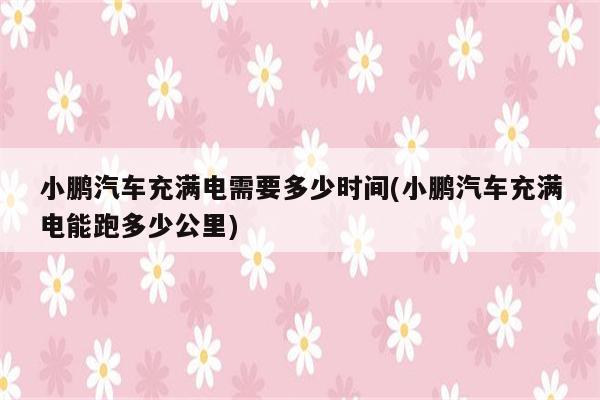 小鹏汽车充满电需要多少时间(小鹏汽车充满电能跑多少公里)