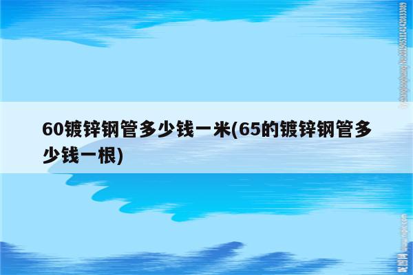 60镀锌钢管多少钱一米(65的镀锌钢管多少钱一根)