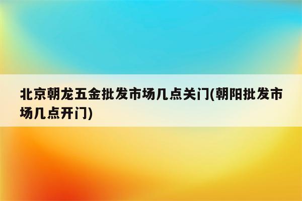 北京朝龙五金批发市场几点关门(朝阳批发市场几点开门)