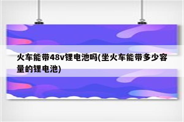 火车能带48v锂电池吗(坐火车能带多少容量的锂电池)