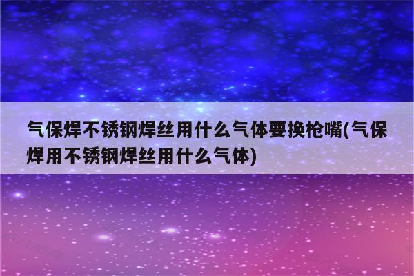 气保焊不锈钢焊丝用什么气体要换枪嘴(气保焊用不锈钢焊丝用什么气体)