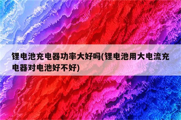 锂电池充电器功率大好吗(锂电池用大电流充电器对电池好不好)