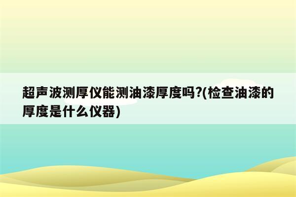 超声波测厚仪能测油漆厚度吗?(检查油漆的厚度是什么仪器)