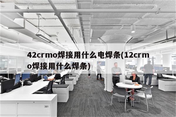 42crmo焊接用什么电焊条(12crmo焊接用什么焊条)