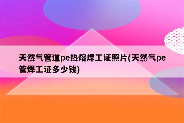 天然气管道pe热熔焊工证照片(天然气pe管焊工证多少钱)