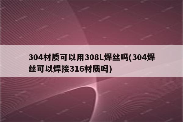 304材质可以用308L焊丝吗(304焊丝可以焊接316材质吗)