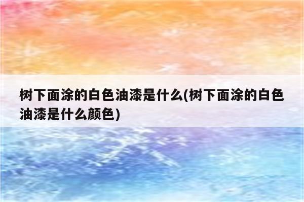 树下面涂的白色油漆是什么(树下面涂的白色油漆是什么颜色)