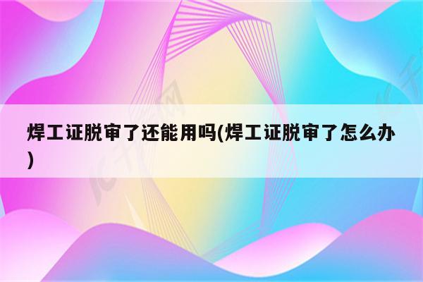 焊工证脱审了还能用吗(焊工证脱审了怎么办)