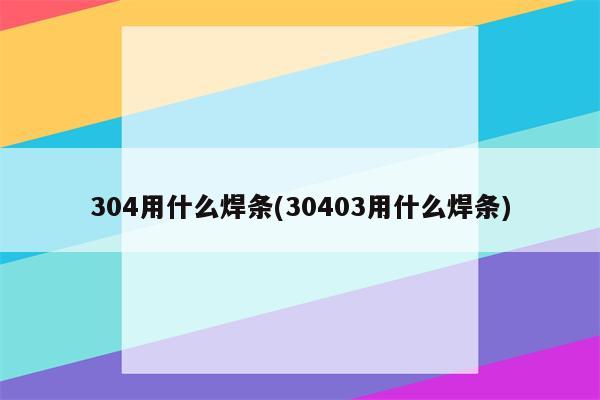 304用什么焊条(30403用什么焊条)