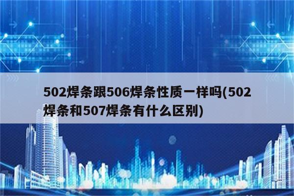 502焊条跟506焊条性质一样吗(502焊条和507焊条有什么区别)