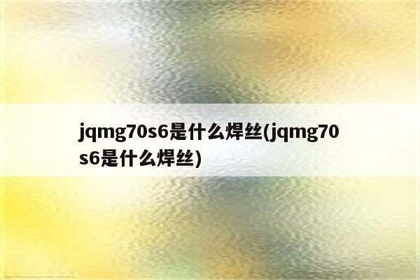 jqmg70s6是什么焊丝(jqmg70s6是什么焊丝)