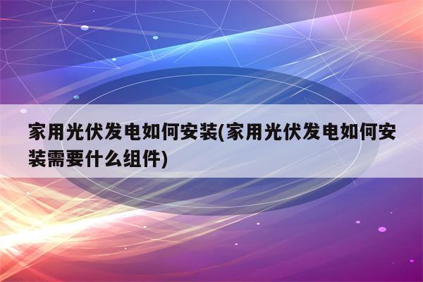 家用光伏发电如何安装(家用光伏发电如何安装需要什么组件)