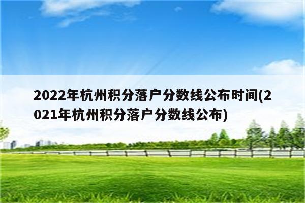 2022年杭州积分落户分数线公布时间(2021年杭州积分落户分数线公布)