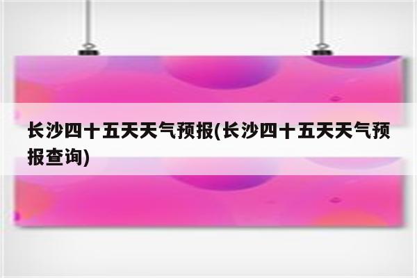 长沙四十五天天气预报(长沙四十五天天气预报查询)